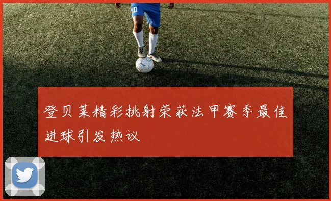 登贝莱精彩挑射荣获法甲赛季最佳进球引发热议