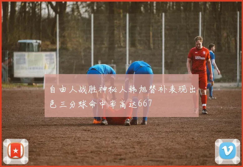自由人战胜神秘人韩旭替补表现出色三分球命中率高达667