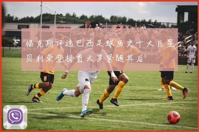 福克斯评选巴西足球历史十大巨星贝利荣登榜首大罗紧随其后