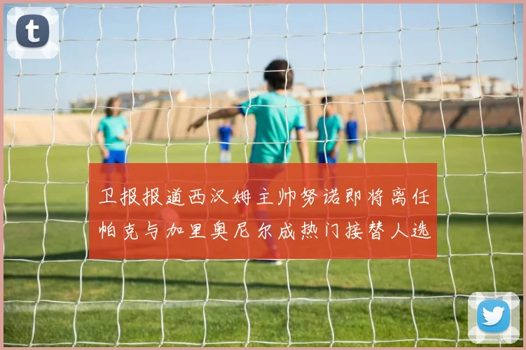 卫报报道西汉姆主帅努诺即将离任帕克与加里奥尼尔成热门接替人选