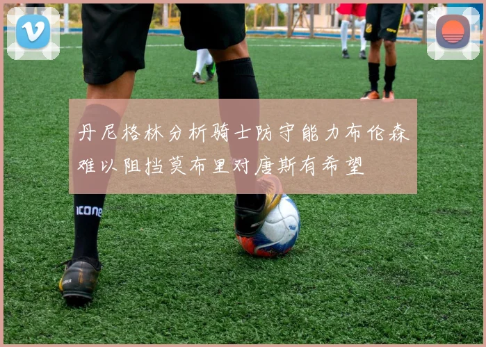 丹尼格林分析骑士防守能力布伦森难以阻挡莫布里对唐斯有希望