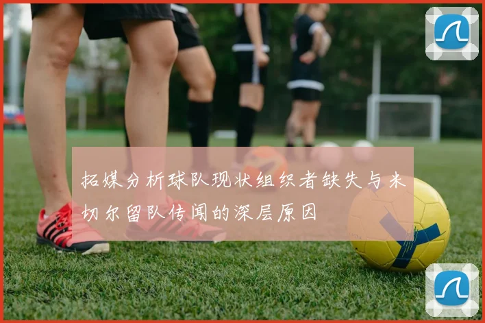 拓媒分析球队现状组织者缺失与米切尔留队传闻的深层原因