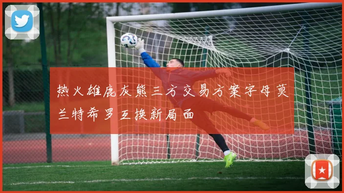 热火雄鹿灰熊三方交易方案字母莫兰特希罗互换新局面