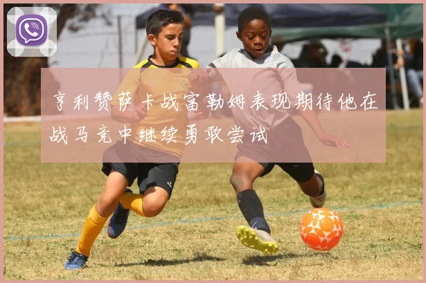 亨利赞萨卡战富勒姆表现期待他在战马竞中继续勇敢尝试