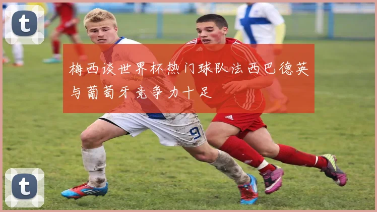 梅西谈世界杯热门球队法西巴德英与葡萄牙竞争力十足