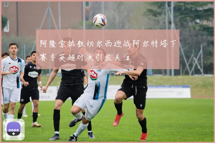 阿隆索执教切尔西迎战阿尔特塔下赛季英超对决引发关注