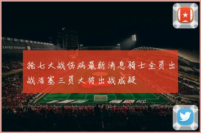 抢七大战伤病最新消息骑士全员出战活塞三员大将出战成疑