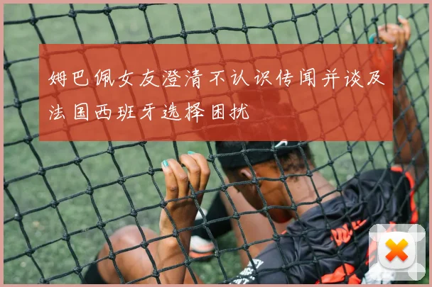 姆巴佩女友澄清不认识传闻并谈及法国西班牙选择困扰