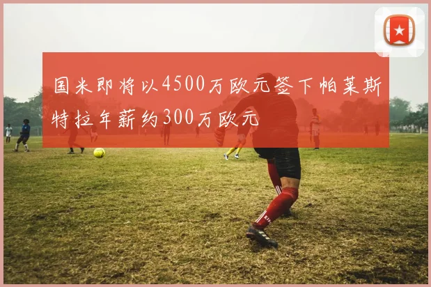 国米即将以4500万欧元签下帕莱斯特拉年薪约300万欧元
