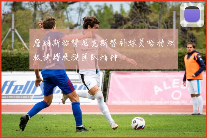 詹姆斯称赞尼克斯替补球员哈特积极拼搏展现团队精神