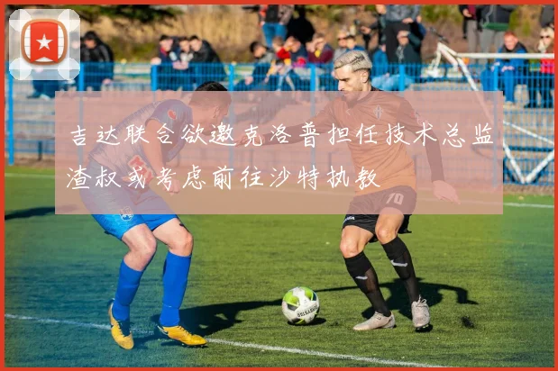 吉达联合欲邀克洛普担任技术总监渣叔或考虑前往沙特执教
