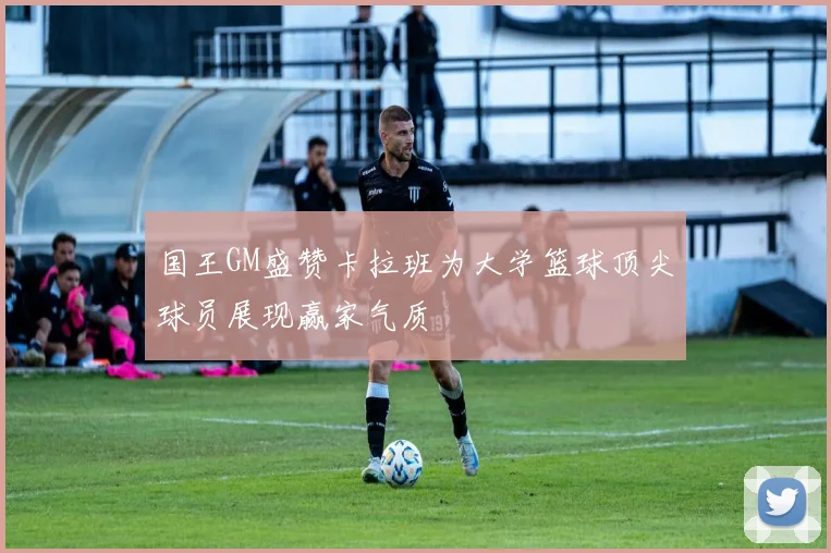 国王GM盛赞卡拉班为大学篮球顶尖球员展现赢家气质